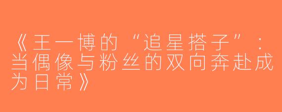 《王一博的“追星搭子”：当偶像与粉丝的双向奔赴成为日常》