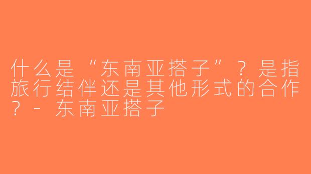 什么是“东南亚搭子”？是指旅行结伴还是其他形式的合作？-东南亚搭子