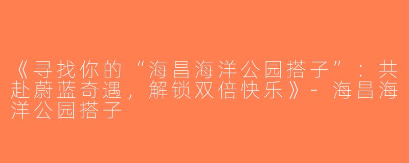 《寻找你的“海昌海洋公园搭子”：共赴蔚蓝奇遇，解锁双倍快乐》-海昌海洋公园搭子