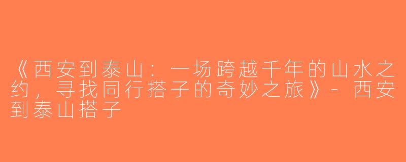 《西安到泰山：一场跨越千年的山水之约，寻找同行搭子的奇妙之旅》-西安到泰山搭子