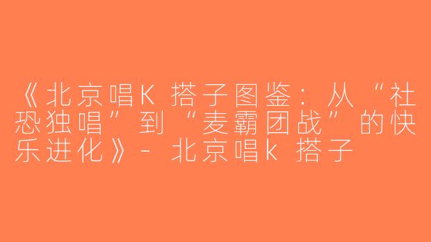 《北京唱K搭子图鉴：从“社恐独唱”到“麦霸团战”的快乐进化》-北京唱k搭子