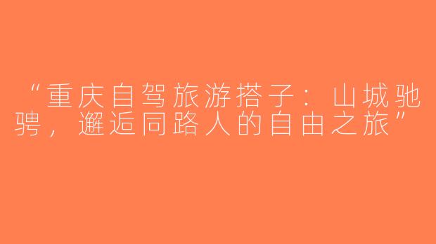 “重庆自驾旅游搭子：山城驰骋，邂逅同路人的自由之旅”