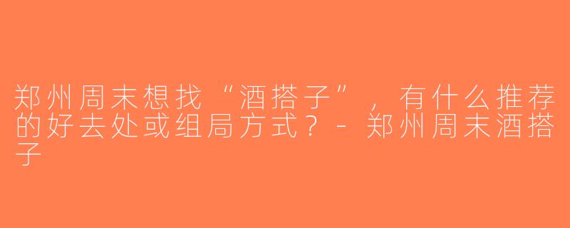 郑州周末想找“酒搭子”，有什么推荐的好去处或组局方式？-郑州周末酒搭子