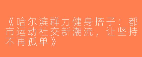 《哈尔滨群力健身搭子：都市运动社交新潮流，让坚持不再孤单》