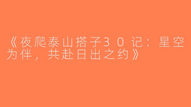 《夜爬泰山搭子30记：星空为伴，共赴日出之约》
