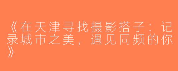 《在天津寻找摄影搭子：记录城市之美，遇见同频的你》