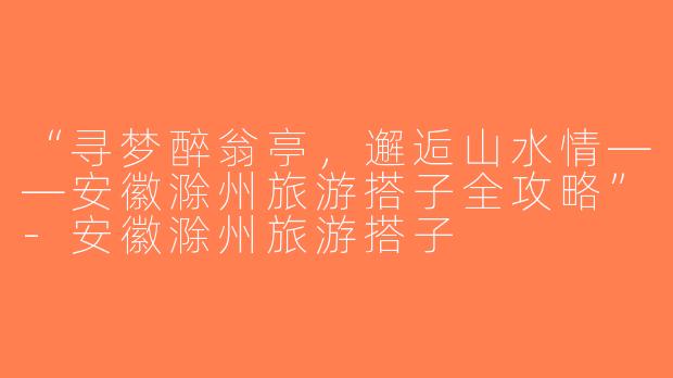 “寻梦醉翁亭，邂逅山水情——安徽滁州旅游搭子全攻略”-安徽滁州旅游搭子
