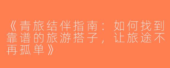 《青旅结伴指南：如何找到靠谱的旅游搭子，让旅途不再孤单》