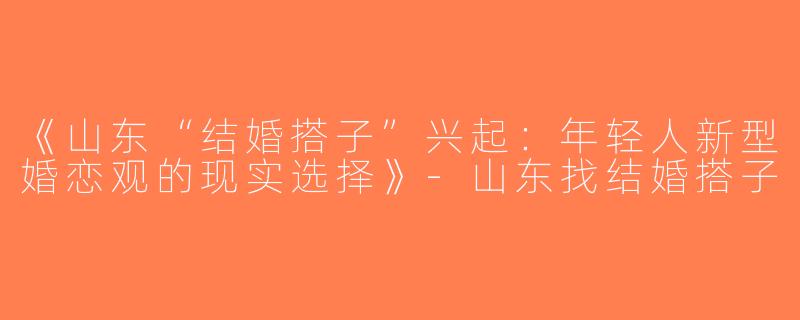 《山东“结婚搭子”兴起：年轻人新型婚恋观的现实选择》-山东找结婚搭子