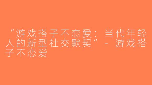 “游戏搭子不恋爱：当代年轻人的新型社交默契”-游戏搭子不恋爱