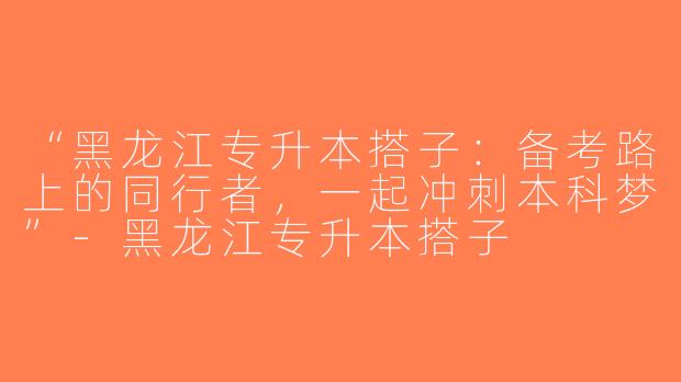 “黑龙江专升本搭子：备考路上的同行者，一起冲刺本科梦”-黑龙江专升本搭子