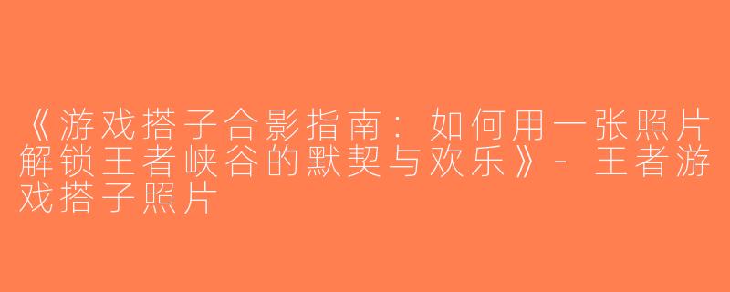 《游戏搭子合影指南：如何用一张照片解锁王者峡谷的默契与欢乐》-王者游戏搭子照片