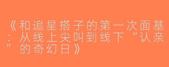 《和追星搭子的第一次面基：从线上尖叫到线下“认亲”的奇幻日》