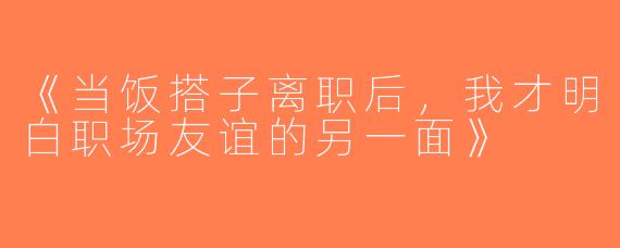 《当饭搭子离职后，我才明白职场友谊的另一面》
