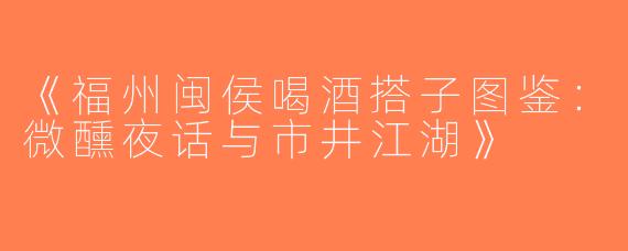 《福州闽侯喝酒搭子图鉴：微醺夜话与市井江湖》