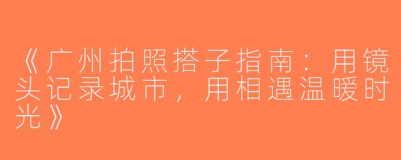《广州拍照搭子指南：用镜头记录城市，用相遇温暖时光》