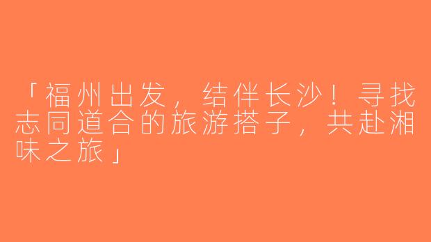 「福州出发，结伴长沙！寻找志同道合的旅游搭子，共赴湘味之旅」