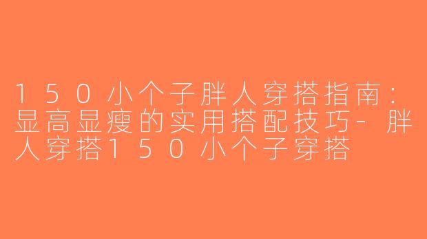 150小个子胖人穿搭指南：显高显瘦的实用搭配技巧-胖人穿搭150小个子穿搭