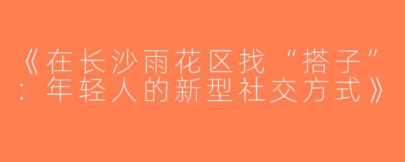 《在长沙雨花区找“搭子”：年轻人的新型社交方式》