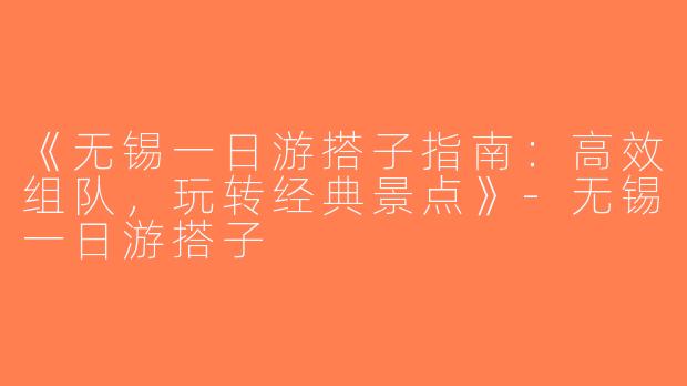 《无锡一日游搭子指南：高效组队，玩转经典景点》-无锡一日游搭子