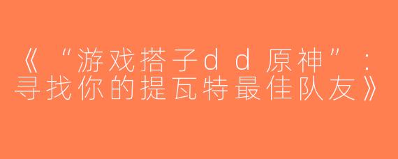 《“游戏搭子dd原神”：寻找你的提瓦特最佳队友》