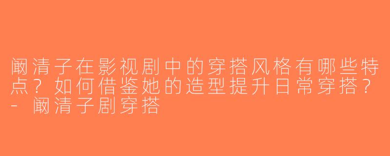 阚清子在影视剧中的穿搭风格有哪些特点？如何借鉴她的造型提升日常穿搭？-阚清子剧穿搭