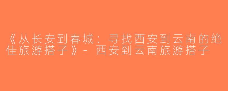 《从长安到春城：寻找西安到云南的绝佳旅游搭子》-西安到云南旅游搭子
