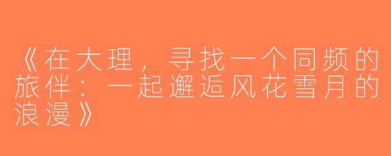《在大理，寻找一个同频的旅伴：一起邂逅风花雪月的浪漫》
