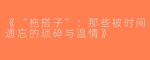 《“拖搭子”：那些被时间遗忘的琐碎与温情》