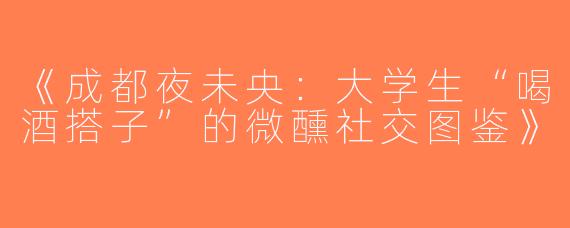 《成都夜未央：大学生“喝酒搭子”的微醺社交图鉴》