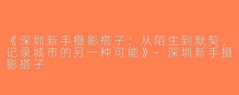 《深圳新手摄影搭子：从陌生到默契，记录城市的另一种可能》-深圳新手摄影搭子
