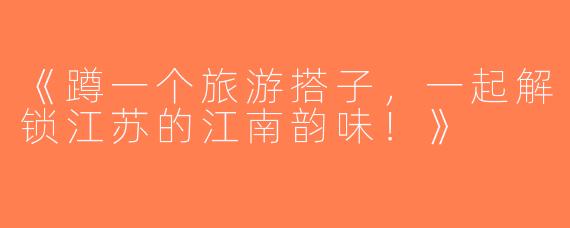 《蹲一个旅游搭子，一起解锁江苏的江南韵味！》