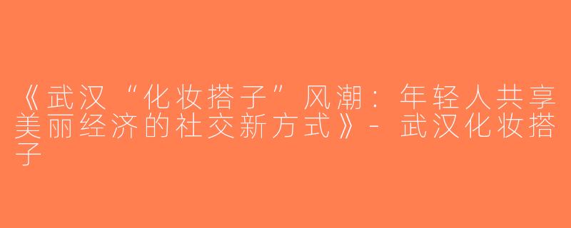 《武汉“化妆搭子”风潮：年轻人共享美丽经济的社交新方式》-武汉化妆搭子
