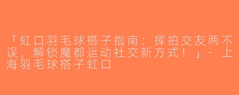 「虹口羽毛球搭子指南：挥拍交友两不误，解锁魔都运动社交新方式！」-上海羽毛球搭子虹口