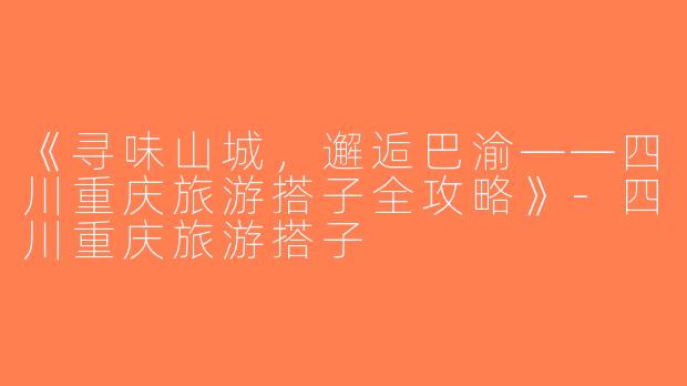 《寻味山城，邂逅巴渝——四川重庆旅游搭子全攻略》-四川重庆旅游搭子