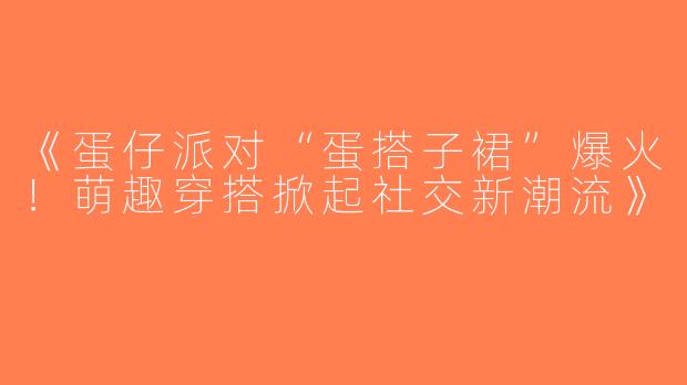《蛋仔派对“蛋搭子裙”爆火！萌趣穿搭掀起社交新潮流》