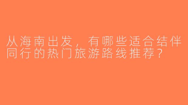 从海南出发，有哪些适合结伴同行的热门旅游路线推荐？