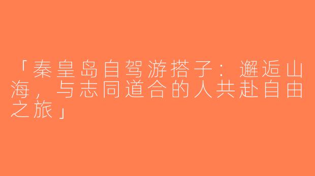 「秦皇岛自驾游搭子：邂逅山海，与志同道合的人共赴自由之旅」