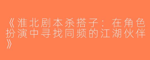 《淮北剧本杀搭子：在角色扮演中寻找同频的江湖伙伴》