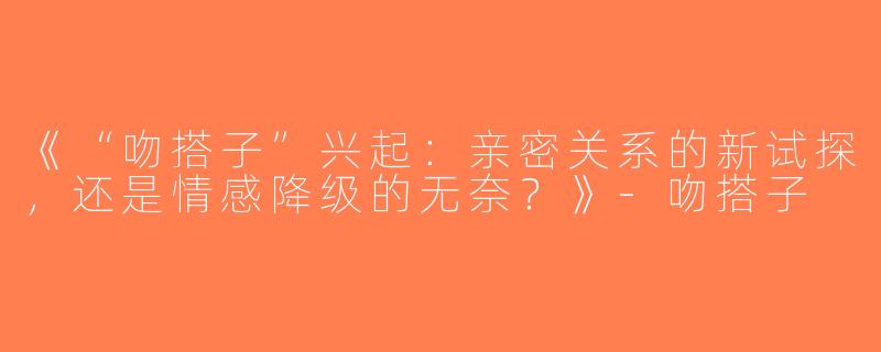 《“吻搭子”兴起：亲密关系的新试探，还是情感降级的无奈？》-吻搭子