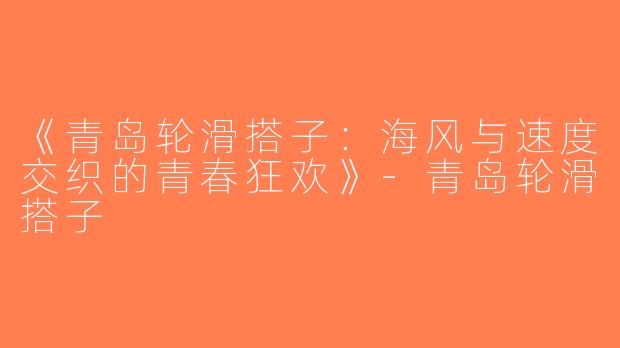《青岛轮滑搭子:海风与速度交织的青春狂欢》-青岛轮滑搭子