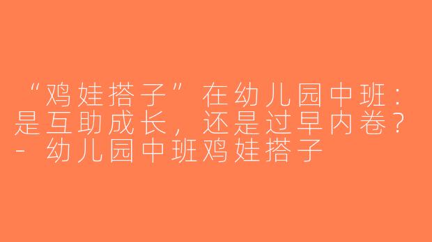 “鸡娃搭子”在幼儿园中班：是互助成长，还是过早内卷？-幼儿园中班鸡娃搭子