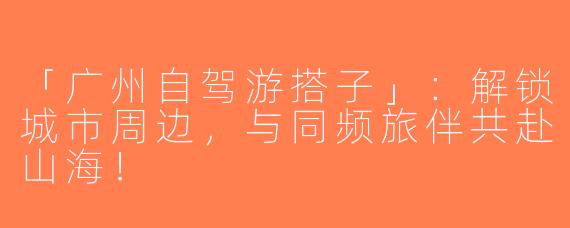 「广州自驾游搭子」：解锁城市周边，与同频旅伴共赴山海！