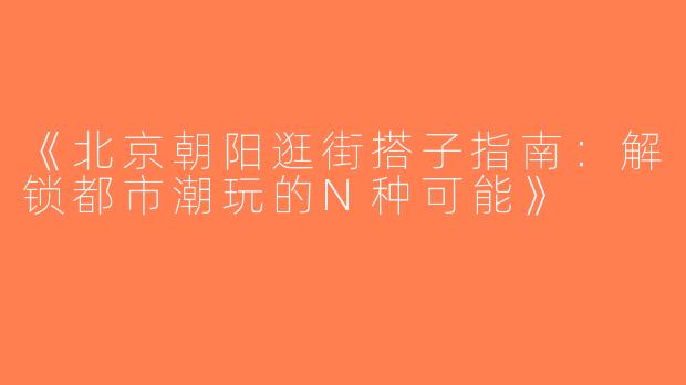 《北京朝阳逛街搭子指南：解锁都市潮玩的N种可能》
