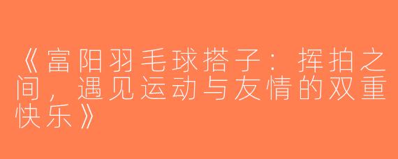 《富阳羽毛球搭子：挥拍之间，遇见运动与友情的双重快乐》