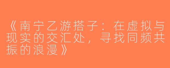 《南宁乙游搭子：在虚拟与现实的交汇处，寻找同频共振的浪漫》