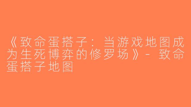 《致命蛋搭子：当游戏地图成为生死博弈的修罗场》-致命蛋搭子地图