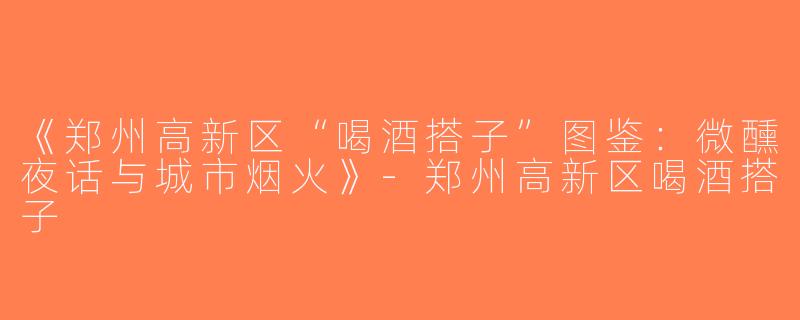 《郑州高新区“喝酒搭子”图鉴：微醺夜话与城市烟火》-郑州高新区喝酒搭子