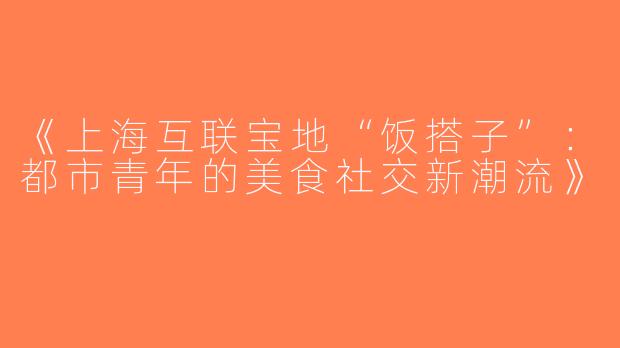 《上海互联宝地“饭搭子”：都市青年的美食社交新潮流》