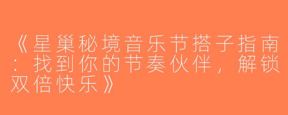 《星巢秘境音乐节搭子指南：找到你的节奏伙伴，解锁双倍快乐》